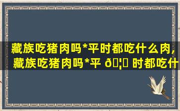 藏族吃猪肉吗*
平时都吃什么肉,藏族吃猪肉吗*
平 🦈 时都吃什 🐳 么肉呢